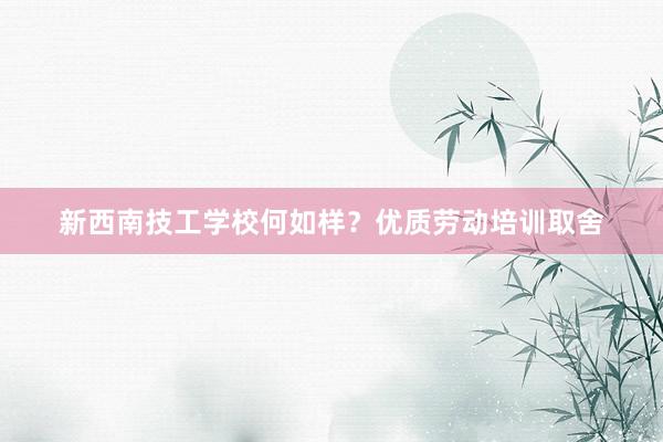 新西南技工学校何如样？优质劳动培训取舍